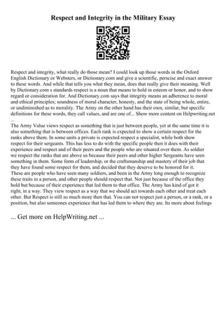 Respect and Integrity in the Military Essay
Respect and integrity, what really do those mean? I could look up those words in the Oxford
English Dictionary or Websters, or Dictionary.com and give a scientific, perscise and exact answer
to these words. And while that tells you what they mean, does that really give their meaning. Well
by Dictionary.com s standards respect is a noun that means to hold in esteem or honor, and to show
regard or consideration for. And Dictionary.com says that integrity means an adherence to moral
and ethical principles; soundness of moral character, honesty, and the state of being whole, entire,
or undiminished as to morality. The Army on the other hand has their own, similar, but specific
definitions for these words, they call values, and are one of... Show more content on Helpwriting.net
...
The Army Value views respect as something that is just between people, yet at the same time it is
also something that is between offices. Each rank is expected to show a certain respect for the
ranks above them. In some units a private is expected respect a specialist, while both show
respect for their sergeants. This has less to do with the specific people then it does with their
experience and respect and of their peers and the people who are situated over them. As soldier
we respect the ranks that are above us because their peers and other higher Sergeants have seen
something in them. Some form of leadership, or the craftsmanship and mastery of their job that
they have found some respect for them, and decided that they deserve to be honored for it.
These are people who have seen many soldiers, and been in the Army long enough to recognize
these traits in a person, and other people should respect that. Not just because of the office they
hold but because of their experience that led them to that office. The Army has kind of got it
right, in a way. They view respect as a way that we should act towards each other and treat each
other. But Respect is still so much more then that. You can not respect just a person, or a rank, or a
position, but also someones experience that has led them to where they are. Its more about feelings
... Get more on HelpWriting.net ...
 