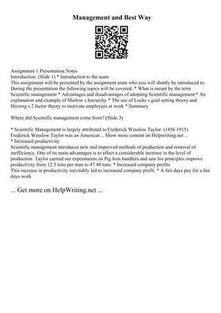 Management and Best Way
Assignment 1 Presentation Notes
Introduction: (Slide 1) * Introduction to the team
This assignment will be presented by the assignment team who you will shortly be introduced to.
During the presentation the following topics will be covered: * What is meant by the term
Scientific management * Advantages and disadvantages of adopting Scientific management * An
explanation and example of Marlow s hierarchy * The use of Locke s goal setting theory and
Herzerg s 2 factor theory to motivate employees at work * Summary
Where did Scientific management come from? (Slide 3)
* Scientific Management is largely attributed to Frederick Winslow Taylor. (1856 1915)
Frederick Winslow Taylor was an American... Show more content on Helpwriting.net ...
* Increased productivity
Scientific management introduces new and improved methods of production and removal of
inefficiency. One of its main advantages is to affect a considerable increase in the level of
production. Taylor carried out experiments on Pig Iron handlers and saw his principles improve
productivity from 12.5 tons per man to 47 48 tons. * Increased company profits
This increase in productivity inevitably led to increased company profit. * A fair days pay for a fair
days work
... Get more on HelpWriting.net ...
 
