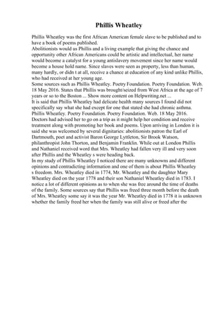 Phillis Wheatley
Phillis Wheatley was the first African American female slave to be published and to
have a book of poems published.
Abolitionists would us Phillis and a living example that giving the chance and
opportunity other African Americans could be artistic and intellectual, her name
would become a catalyst for a young antislavery movement since her name would
become a house hold name. Since slaves were seen as property, less than human,
many hardly, or didn t at all, receive a chance at education of any kind unlike Phillis,
who had received at her young age.
Some sources such as Phillis Wheatley. Poetry Foundation. Poetry Foundation. Web.
18 May 2016. States that Phillis was brought/seized from West Africa at the age of 7
years or so to the Boston ... Show more content on Helpwriting.net ...
It is said that Phillis Wheatley had delicate health many sources I found did not
specifically say what she had except for one that stated she had chronic asthma.
Phillis Wheatley. Poetry Foundation. Poetry Foundation. Web. 18 May 2016.
Doctors had advised her to go on a trip as it might help her condition and receive
treatment along with promoting her book and poems. Upon arriving in London it is
said she was welcomed by several dignitaries: abolitionists patron the Earl of
Dartmouth, poet and activist Baron George Lyttleton, Sir Brook Watson,
philanthropist John Thorton, and Benjamin Franklin. While out at London Phillis
and Nathaniel received word that Mrs. Wheatley had fallen very ill and very soon
after Phillis and the Wheatley s were heading back.
In my study of Phillis Wheatley I noticed there are many unknowns and different
opinions and contradicting information and one of them is about Phillis Wheatley
s freedom. Mrs. Wheatley died in 1774, Mr. Wheatley and the daughter Mary
Wheatley died on the year 1778 and their son Nathaniel Wheatley died in 1783. I
notice a lot of different opinions as to when she was free around the time of deaths
of the family. Some sources say that Phillis was freed three month before the death
of Mrs. Wheatley some say it was the year Mr. Wheatley died in 1778 it is unknown
whether the family freed her when the family was still alive or freed after the
 