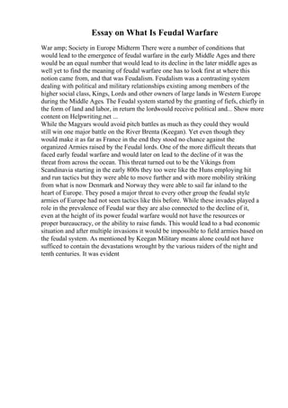 Essay on What Is Feudal Warfare
War amp; Society in Europe Midterm There were a number of conditions that
would lead to the emergence of feudal warfare in the early Middle Ages and there
would be an equal number that would lead to its decline in the later middle ages as
well yet to find the meaning of feudal warfare one has to look first at where this
notion came from, and that was Feudalism. Feudalism was a contrasting system
dealing with political and military relationships existing among members of the
higher social class, Kings, Lords and other owners of large lands in Western Europe
during the Middle Ages. The Feudal system started by the granting of fiefs, chiefly in
the form of land and labor, in return the lordwould receive political and... Show more
content on Helpwriting.net ...
While the Magyars would avoid pitch battles as much as they could they would
still win one major battle on the River Brenta (Keegan). Yet even though they
would make it as far as France in the end they stood no chance against the
organized Armies raised by the Feudal lords. One of the more difficult threats that
faced early feudal warfare and would later on lead to the decline of it was the
threat from across the ocean. This threat turned out to be the Vikings from
Scandinavia starting in the early 800s they too were like the Huns employing hit
and run tactics but they were able to move further and with more mobility striking
from what is now Denmark and Norway they were able to sail far inland to the
heart of Europe. They posed a major threat to every other group the feudal style
armies of Europe had not seen tactics like this before. While these invades played a
role in the prevalence of Feudal war they are also connected to the decline of it,
even at the height of its power feudal warfare would not have the resources or
proper bureaucracy, or the ability to raise funds. This would lead to a bad economic
situation and after multiple invasions it would be impossible to field armies based on
the feudal system. As mentioned by Keegan Military means alone could not have
sufficed to contain the devastations wrought by the various raiders of the night and
tenth centuries. It was evident
 