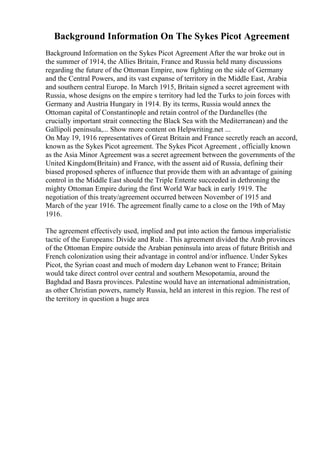 Background Information On The Sykes Picot Agreement
Background Information on the Sykes Picot Agreement After the war broke out in
the summer of 1914, the Allies Britain, France and Russia held many discussions
regarding the future of the Ottoman Empire, now fighting on the side of Germany
and the Central Powers, and its vast expanse of territory in the Middle East, Arabia
and southern central Europe. In March 1915, Britain signed a secret agreement with
Russia, whose designs on the empire s territory had led the Turks to join forces with
Germany and Austria Hungary in 1914. By its terms, Russia would annex the
Ottoman capital of Constantinople and retain control of the Dardanelles (the
crucially important strait connecting the Black Sea with the Mediterranean) and the
Gallipoli peninsula,... Show more content on Helpwriting.net ...
On May 19, 1916 representatives of Great Britain and France secretly reach an accord,
known as the Sykes Picot agreement. The Sykes Picot Agreement , officially known
as the Asia Minor Agreement was a secret agreement between the governments of the
United Kingdom(Britain) and France, with the assent aid of Russia, defining their
biased proposed spheres of influence that provide them with an advantage of gaining
control in the Middle East should the Triple Entente succeeded in dethroning the
mighty Ottoman Empire during the first World War back in early 1919. The
negotiation of this treaty/agreement occurred between November of 1915 and
March of the year 1916. The agreement finally came to a close on the 19th of May
1916.
The agreement effectively used, implied and put into action the famous imperialistic
tactic of the Europeans: Divide and Rule . This agreement divided the Arab provinces
of the Ottoman Empire outside the Arabian peninsula into areas of future British and
French colonization using their advantage in control and/or influence. Under Sykes
Picot, the Syrian coast and much of modern day Lebanon went to France; Britain
would take direct control over central and southern Mesopotamia, around the
Baghdad and Basra provinces. Palestine would have an international administration,
as other Christian powers, namely Russia, held an interest in this region. The rest of
the territory in question a huge area
 