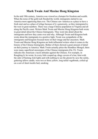 Mark Twain And Maxine Hong Kingston
In the mid 19th century, America was viewed as a hotspot for freedom and wealth.
When the noise of the gold rush flooded the world, immigrants started to see
America more appetizing than ever. The Chinese saw America as a place to have a
fresh start and as a place of refuge because of it s generosity, so they immigrated to
the west in great numbers. There was a large Chinese population in Virginia and all
along the Pacific coast. Writers Mark Twain and Maxine Hong Kingston both wrote
in great detail about the Chinese Immigrants. They went into detail about the
immigrants and how they came over and why. Although Twain and Kingston both
wrote about the immigrants in a positive light, Twain was sympathetic of the
immigrants and Kingston focused more on their image and her ancestors. Mark
Twain and Maxine Hong Kingston are both influential writers when it comes to the
history of the Chinese Immigrants. Bother of them showed a great amount of detail
on their journey to America. Mark Twain actually pities the friendless Mongol, there
were many superficial stereotypes of the Chinese immigrants (Ou 33). Twain
ridicules the American s racist attitudes against the Chinese. For example, in
Roughing It, he wrote, In every little cooped up, dingy cavern of a hut, faint with
the odor of burning Josh lights and with nothing to see the gloom by save the sickly,
guttering tallow candle, were two or three yellow, long tailed vagabonds, coiled up
on a sort of short truckle bed, smoking
 