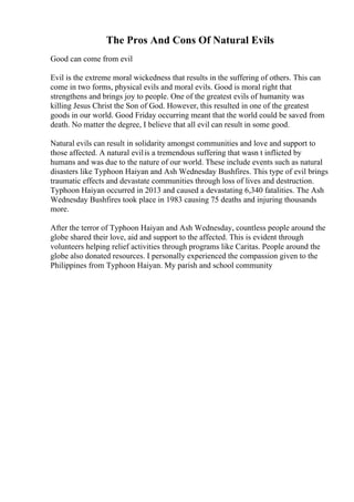 The Pros And Cons Of Natural Evils
Good can come from evil
Evil is the extreme moral wickedness that results in the suffering of others. This can
come in two forms, physical evils and moral evils. Good is moral right that
strengthens and brings joy to people. One of the greatest evils of humanity was
killing Jesus Christ the Son of God. However, this resulted in one of the greatest
goods in our world. Good Friday occurring meant that the world could be saved from
death. No matter the degree, I believe that all evil can result in some good.
Natural evils can result in solidarity amongst communities and love and support to
those affected. A natural evilis a tremendous suffering that wasn t inflicted by
humans and was due to the nature of our world. These include events such as natural
disasters like Typhoon Haiyan and Ash Wednesday Bushfires. This type of evil brings
traumatic effects and devastate communities through loss of lives and destruction.
Typhoon Haiyan occurred in 2013 and caused a devastating 6,340 fatalities. The Ash
Wednesday Bushfires took place in 1983 causing 75 deaths and injuring thousands
more.
After the terror of Typhoon Haiyan and Ash Wednesday, countless people around the
globe shared their love, aid and support to the affected. This is evident through
volunteers helping relief activities through programs like Caritas. People around the
globe also donated resources. I personally experienced the compassion given to the
Philippines from Typhoon Haiyan. My parish and school community
 