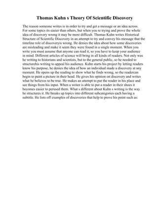 Thomas Kuhn s Theory Of Scientific Discovery
The reason someone writes is in order to try and get a message or an idea across.
For some topics its easier than others, but when you re trying and prove the whole
idea of discovery wrong it may be more difficult. Thomas Kuhn writes Historical
Structure of Scientific Discovery in an attempt to try and convey his message that the
timeline role of discoveryis wrong. He denies the idea about how some discoveries
are misleading and make it seem they were found in a single moment. When you
write you must assume that anyone can read it, so you have to keep your audience
in mind. Different articles of science will bring in all kinds of readers. Not only was
he writing to historians and scientists, but to the general public, so he needed to
structurehis writing to appeal his audience. Kuhn starts his project by letting readers
know his purpose, he denies the idea of how an individual made a discovery at any
moment. He opens up the reading to show what he finds wrong, so the readercan
begin to paint a picture in their head. He gives his opinion on discovery and writes
what he believes to be true. He makes an attempt to put the reader in his place and
see things from his input. When a writer is able to put a reader in their shoes it
becomes easier to perused them. What s different about Kuhn s writing is the way
he structures it. He breaks up topics into different subcategories each having a
subtitle. He lists off examples of discoveries that help to prove his point such as:
 