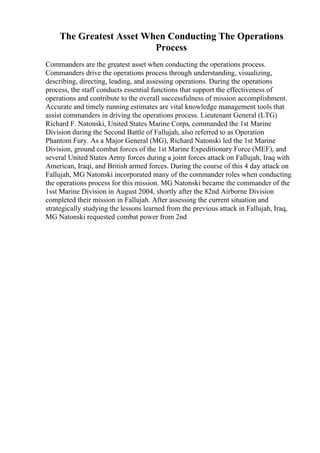 The Greatest Asset When Conducting The Operations
Process
Commanders are the greatest asset when conducting the operations process.
Commanders drive the operations process through understanding, visualizing,
describing, directing, leading, and assessing operations. During the operations
process, the staff conducts essential functions that support the effectiveness of
operations and contribute to the overall successfulness of mission accomplishment.
Accurate and timely running estimates are vital knowledge management tools that
assist commanders in driving the operations process. Lieutenant General (LTG)
Richard F. Natonski, United States Marine Corps, commanded the 1st Marine
Division during the Second Battle of Fallujah, also referred to as Operation
Phantom Fury. As a Major General (MG), Richard Natonski led the 1st Marine
Division, ground combat forces of the 1st Marine Expeditionary Force (MEF), and
several United States Army forces during a joint forces attack on Fallujah, Iraq with
American, Iraqi, and British armed forces. During the course of this 4 day attack on
Fallujah, MG Natonski incorporated many of the commander roles when conducting
the operations process for this mission. MG Natonski became the commander of the
1sst Marine Division in August 2004, shortly after the 82nd Airborne Division
completed their mission in Fallujah. After assessing the current situation and
strategically studying the lessons learned from the previous attack in Fallujah, Iraq,
MG Natonski requested combat power from 2nd
 