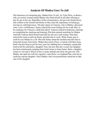 Analysis Of Madea Goes To Jail
The humorous yet intriguing play, Madea Goes To jail , by Tyler Perry, is about a
silly yet serious woman named Madea who finds herself in jail after refusing to
pay for gas in her car. Regardless of the circumstances, she gave her brand advice
and wisdom to her friends and family as they learn the importance of letting go,
moving on, and forgiveness. The play opens on Vanessa, who is Madea s deceased
sister s son s wife(Sonny). Sonny entered the room looking for his work shirt, so
he could pay for Vanessa s child and school. Vanessa refused to help him, claiming
on completing her studying and learning. Ella then entered searching for Madea.
And tells Vanessa about herself and tells her she not a real woman. Nate then
entered the scene to pick up Sonny and take him to work. When Sonny gets to
work he sees Madea in a cell. She tells Sonny about the incident and asks him to
bring bail money from home. Madea then meets Chico, a woman with three boys,
Katie who has been in jail for nine years for stabbing her ex husband, a pimp that
tried to kill his and Katie s daughter Toni, but now that she s in jail, her daughter
has been continuously jumping from foster home to foster home. Katie s daughter,
comes to visit and is shown to have a nasty attitude and when she gets one with
Madea, she stabs her with her cigarette. Later Katie s ex husband Pete visits her to
insult her and her daughter. Once Madea s bail was posted Katie asked her to take
care of her daughter
 