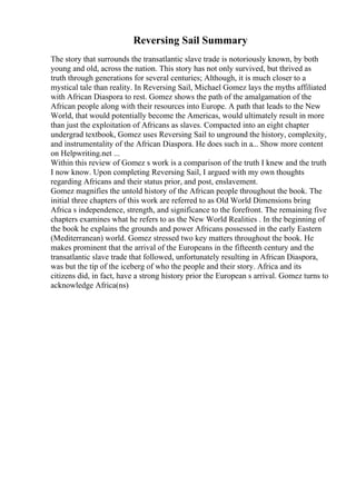 Reversing Sail Summary
The story that surrounds the transatlantic slave trade is notoriously known, by both
young and old, across the nation. This story has not only survived, but thrived as
truth through generations for several centuries; Although, it is much closer to a
mystical tale than reality. In Reversing Sail, Michael Gomez lays the myths affiliated
with African Diaspora to rest. Gomez shows the path of the amalgamation of the
African people along with their resources into Europe. A path that leads to the New
World, that would potentially become the Americas, would ultimately result in more
than just the exploitation of Africans as slaves. Compacted into an eight chapter
undergrad textbook, Gomez uses Reversing Sail to unground the history, complexity,
and instrumentality of the African Diaspora. He does such in a... Show more content
on Helpwriting.net ...
Within this review of Gomez s work is a comparison of the truth I knew and the truth
I now know. Upon completing Reversing Sail, I argued with my own thoughts
regarding Africans and their status prior, and post, enslavement.
Gomez magnifies the untold history of the African people throughout the book. The
initial three chapters of this work are referred to as Old World Dimensions bring
Africa s independence, strength, and significance to the forefront. The remaining five
chapters examines what he refers to as the New World Realities . In the beginning of
the book he explains the grounds and power Africans possessed in the early Eastern
(Mediterranean) world. Gomez stressed two key matters throughout the book. He
makes prominent that the arrival of the Europeans in the fifteenth century and the
transatlantic slave trade that followed, unfortunately resulting in African Diaspora,
was but the tip of the iceberg of who the people and their story. Africa and its
citizens did, in fact, have a strong history prior the European s arrival. Gomez turns to
acknowledge Africa(ns)
 
