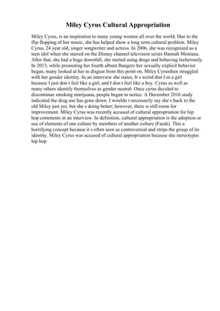 Miley Cyrus Cultural Appropriation
Miley Cyrus, is an inspiration to many young women all over the world. Due to the
flip flopping of her music, she has helped show a long term cultural problem. Miley
Cyrus, 24 year old, singer songwriter and actress. In 2006, she was recognized as a
teen idol when she starred on the Disney channel television series Hannah Montana.
After that, she had a huge downfall, she started using drugs and behaving lecherously.
In 2013, while promoting her fourth album Bangerz her sexually explicit behavior
began, many looked at her in disgust from this point on. Miley Cyrusthen struggled
with her gender identity. In an interview she states, It s weird that I m a girl
because I just don t feel like a girl, and I don t feel like a boy. Cyrus as well as
many others identify themselves as gender neutral. Once cyrus decided to
discontinue smoking marijuana, people began to notice. A December 2016 study
indicated the drug use has gone down. I wouldn t necessarily say she s back to the
old Miley just yet, but she s doing better; however, there is still room for
improvement. Miley Cyrus was recently accused of cultural appropriation for hip
hop comments in an interview. In definition, cultural appropriation is the adoption or
use of elements of one culture by members of another culture (Farah). This a
horrifying concept because it s often seen as controversial and strips the group of its
identity. Miley Cyrus was accused of cultural appropriation because she stereotypes
hip hop
 