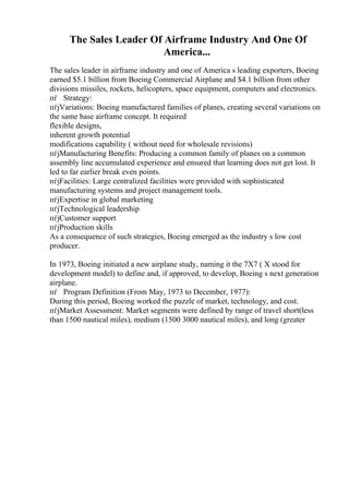 The Sales Leader Of Airframe Industry And One Of
America...
The sales leader in airframe industry and one of America s leading exporters, Boeing
earned $5.1 billion from Boeing Commercial Airplane and $4.1 billion from other
divisions missiles, rockets, helicopters, space equipment, computers and electronics.
пѓ Strategy:
пѓјVariations: Boeing manufactured families of planes, creating several variations on
the same base airframe concept. It required
flexible designs,
inherent growth potential
modifications capability ( without need for wholesale revisions)
пѓјManufacturing Benefits: Producing a common family of planes on a common
assembly line accumulated experience and ensured that learning does not get lost. It
led to far earlier break even points.
пѓјFacilities: Large centralized facilities were provided with sophisticated
manufacturing systems and project management tools.
пѓјExpertise in global marketing
пѓјTechnological leadership
пѓјCustomer support
пѓјProduction skills
As a consequence of such strategies, Boeing emerged as the industry s low cost
producer.
In 1973, Boeing initiated a new airplane study, naming it the 7X7 ( X stood for
development model) to define and, if approved, to develop, Boeing s next generation
airplane.
пѓ Program Definition (From May, 1973 to December, 1977):
During this period, Boeing worked the puzzle of market, technology, and cost.
пѓјMarket Assessment: Market segments were defined by range of travel short(less
than 1500 nautical miles), medium (1500 3000 nautical miles), and long (greater
 