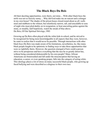 The Black Boys Du Bois
All their dazzling opportunities, were theirs, not mine.... With other black boys the
strife was not so fiercely sunny.... Why did God make me an outcast and a stranger
in my own house? The shades of the prison house closed round about us all: walls
strait and stubborn to the whitest, but relentlessly narrow, tall, and unscalable to sons
of night who must plod darkly on in resignation, or beat unavailing palms against the
stone, or steadily, half hopelessly, watch the streak of blue above.
Du Bois, Of Our Spiritual Strivings, 1903
Growing up Du Bois often played with the white kids in school, and he strived to
be recognized for being more knowledgeable in all aspects than they were, however,
he came to realize that it would never be possible. Through interactions with other
black boys Du Bois was made aware of his limitations, nevertheless, he, like many
black people fought to be optimistic in finding ways to take these opportunities that
were so rightfully theirs. However, the question emerged of how could a person
strive to be prosperous and have everything that the race he so greatly detest has,
without being considered dishonorable by his own people? Many African
Americans are brainwashed and fall under the misconception that having an
education, a career, or even speaking proper, falls into the category of acting white.
This ideology places a lot of stress on many successful black people, who growing up
faced bullying and were described as a disgrace to their own race.
 