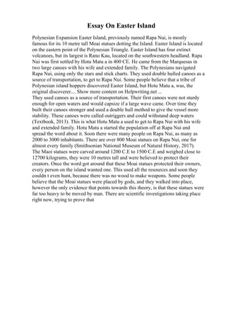 Essay On Easter Island
Polynesian Expansion Easter Island, previously named Rapa Nui, is mostly
famous for its 10 metre tall Moai statues dotting the Island. Easter Island is located
on the eastern point of the Polynesian Triangle. Easter Island has four extinct
volcanoes, but its largest is Rano Kau, located on the southwestern headland. Rapa
Nui was first settled by Hotu Matu a in 400 CE. He came from the Marquesas in
two large canoes with his wife and extended family. The Polynesians navigated
Rapa Nui, using only the stars and stick charts. They used double hulled canoes as a
source of transportation, to get to Rapa Nui. Some people believe that a tribe of
Polynesian island hoppers discovered Easter Island, but Hotu Matu a, was, the
original discoverer.... Show more content on Helpwriting.net ...
They used canoes as a source of transportation. Their first canoes were not sturdy
enough for open waters and would capsize if a large wave came. Over time they
built their canoes stronger and used a double hull method to give the vessel more
stability. These canoes were called outriggers and could withstand deep waters
(Textbook, 2013). This is what Hotu Matu a used to get to Rapa Nui with his wife
and extended family. Hotu Matu a started the population off at Rapa Nui and
spread the word about it. Soon there were many people on Rapa Nui, as many as
2000 to 3000 inhabitants. There are over 800 Moai statues on Rapa Nui, one for
almost every family (Smithsonian National Museum of Natural History, 2017).
The Maoi statues were carved around 1200 C.E to 1500 C.E and weighed close to
12700 kilograms, they were 10 metres tall and were believed to protect their
creators. Once the word got around that these Moai statues protected their owners,
every person on the island wanted one. This used all the resources and soon they
couldn t even hunt, because there was no wood to make weapons. Some people
believe that the Moai statues were placed by gods, and they walked into place,
however the only evidence that points towards this theory, is that these statues were
far too heavy to be moved by man. There are scientific investigations taking place
right now, trying to prove that
 