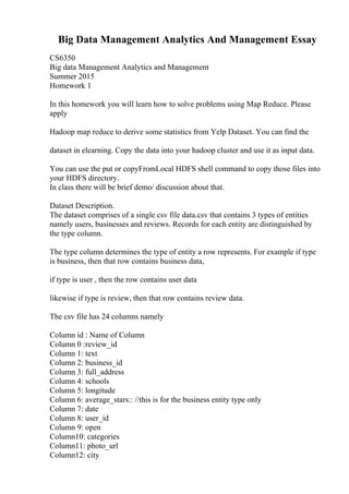 Big Data Management Analytics And Management Essay
CS6350
Big data Management Analytics and Management
Summer 2015
Homework 1
In this homework you will learn how to solve problems using Map Reduce. Please
apply
Hadoop map reduce to derive some statistics from Yelp Dataset. You can find the
dataset in elearning. Copy the data into your hadoop cluster and use it as input data.
You can use the put or copyFromLocal HDFS shell command to copy those files into
your HDFS directory.
In class there will be brief demo/ discussion about that.
Dataset Description.
The dataset comprises of a single csv file data.csv that contains 3 types of entities
namely users, businesses and reviews. Records for each entity are distinguished by
the type column.
The type column determines the type of entity a row represents. For example if type
is business, then that row contains business data,
if type is user , then the row contains user data
likewise if type is review, then that row contains review data.
The csv file has 24 columns namely
Column id : Name of Column
Column 0 :review_id
Column 1: text
Column 2: business_id
Column 3: full_address
Column 4: schools
Column 5: longitude
Column 6: average_stars:: //this is for the business entity type only
Column 7: date
Column 8: user_id
Column 9: open
Column10: categories
Column11: photo_url
Column12: city
 