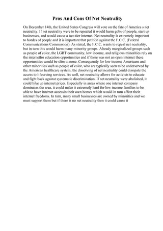 Pros And Cons Of Net Neutrality
On December 14th, the United States Congress will vote on the fate of America s net
neutrality. If net neutrality were to be repealed it would harm gobs of people, start up
businesses, and would cause a two tier internet. Net neutrality is extremely important
to hordes of people and it is important that petition against the F.C.C. (Federal
Communications Commission). As stated, the F.C.C. wants to repeal net neutrality,
but in turn this would harm many minority groups. Already marginalized groups such
as people of color, the LGBT community, low income, and religious minorities rely on
the internetfor education opportunities and if there was not an open internet these
opportunities would be slim to none. Consequently for low income Americans and
other minorities such as people of color, who are typically seen to be underserved by
the American healthcare system, the dissolving of net neutrality could dissipate the
access to lifesaving services. As well, net neutrality allows for activists to educate
and fight back against systematic discrimination. If net neutrality were abolished, it
could hike up internet prices. Especially in areas where one internet company
dominates the area, it could make it extremely hard for low income families to be
able to have internet accessin their own homes which would in turn affect their
internet freedoms. In turn, many small businesses are owned by minorities and we
must support them but if there is no net neutrality then it could cause it
 