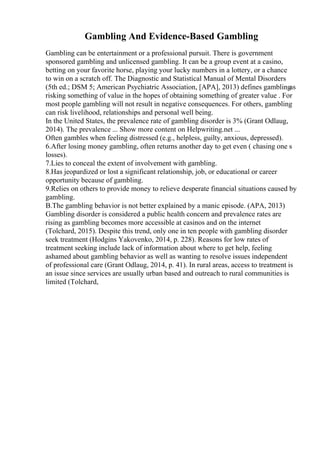 Gambling And Evidence-Based Gambling
Gambling can be entertainment or a professional pursuit. There is government
sponsored gambling and unlicensed gambling. It can be a group event at a casino,
betting on your favorite horse, playing your lucky numbers in a lottery, or a chance
to win on a scratch off. The Diagnostic and Statistical Manual of Mental Disorders
(5th ed.; DSM 5; American Psychiatric Association, [APA], 2013) defines gamblingas
risking something of value in the hopes of obtaining something of greater value . For
most people gambling will not result in negative consequences. For others, gambling
can risk livelihood, relationships and personal well being.
In the United States, the prevalence rate of gambling disorder is 3% (Grant Odlaug,
2014). The prevalence ... Show more content on Helpwriting.net ...
Often gambles when feeling distressed (e.g., helpless, guilty, anxious, depressed).
6.After losing money gambling, often returns another day to get even ( chasing one s
losses).
7.Lies to conceal the extent of involvement with gambling.
8.Has jeopardized or lost a significant relationship, job, or educational or career
opportunity because of gambling.
9.Relies on others to provide money to relieve desperate financial situations caused by
gambling.
B.The gambling behavior is not better explained by a manic episode. (APA, 2013)
Gambling disorder is considered a public health concern and prevalence rates are
rising as gambling becomes more accessible at casinos and on the internet
(Tolchard, 2015). Despite this trend, only one in ten people with gambling disorder
seek treatment (Hodgins Yakovenko, 2014, p. 228). Reasons for low rates of
treatment seeking include lack of information about where to get help, feeling
ashamed about gambling behavior as well as wanting to resolve issues independent
of professional care (Grant Odlaug, 2014, p. 41). In rural areas, access to treatment is
an issue since services are usually urban based and outreach to rural communities is
limited (Tolchard,
 