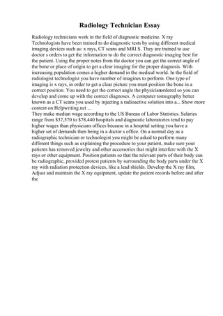 Radiology Technician Essay
Radiology technicians work in the field of diagnostic medicine. X ray
Technologists have been trained to do diagnostic tests by using different medical
imaging devices such as: x rays, CT scans and MRI S. They are trained to use
doctor s orders to get the information to do the correct diagnostic imaging best for
the patient. Using the proper notes from the doctor you can get the correct angle of
the bone or place of origin to get a clear imaging for the proper diagnosis. With
increasing population comes a higher demand in the medical world. In the field of
radiologist technologist you have number of imagines to perform. One type of
imaging is x rays, in order to get a clear picture you must position the bone in a
correct position. You need to get the correct angle the physicianordered so you can
develop and come up with the correct diagnoses. A computer tomography better
known as a CT scans you used by injecting a radioactive solution into a... Show more
content on Helpwriting.net ...
They make median wage according to the US Bureau of Labor Statistics. Salaries
range from $37,570 to $78,440 hospitals and diagnostic laboratories tend to pay
higher wages than physicians offices because in a hospital setting you have a
higher set of demands then being in a doctor s office. On a normal day as a
radiographic technician or technologist you might be asked to perform many
different things such as explaining the procedure to your patient, make sure your
patients has removed jewelry and other accessories that might interfere with the X
rays or other equipment. Position patients so that the relevant parts of their body can
be radiographic, provided protest patients by surrounding the body parts under the X
ray with radiation protection devices, like a lead shields. Develop the X ray film,
Adjust and maintain the X ray equipment, update the patient records before and after
the
 