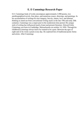 E. E Cummings Research Paper
E.E. Cummings body of works encompases approximately 2,900 poems, two
autobiographical novels, four plays, and numerous essays, drawings, and paintings. In
his accumulation of writings he uses imagery, brevity, nature, love, and abstract
thinking to stand out from conventional writing styles in the late 19th and early 20th
centuries. Cummings was a major poet in the modernism time period. His unique
style of writing has influenced much of past and present literature. Edward Estlin
Cummings was born in Cambridge, Massachusetts on october 14, 1894. Through his
childhood Cummings always knew he wanted to be a poet. Between the ages of
eight and 22 he wrote a poem every day. He explored lots of traditional poetic forms
and artists. After Cummings
 
