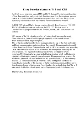 Essay Functional Areas of M S and KFH
I will talk about functional areas of M S and KFH. through Comparison and contrast
of how they contribute and operate their functions, as will as the structures, also my
task is, to evaluate the benefit and disadvantages of their functions, finally, try to
explain my opinion about how well the two companies run there business.
In 1884 1907 Michael Marks formed a partnership with Tom Spencer,in 1908 1931
The St Michael trademark was registered, in 1956 1979 The first stores in
Continental Europe opened in Paris and Brussels, in 1980 2001 launched the first
website
M S are one of the UK s leading retailers of clothes, food, home products and
financial services. Some 10 million people shop with us each week in over 375 ...
Show more content on Helpwriting.net ...
This is the standard pyramid with top management at the top of the chart and middle
and lower management spreading out down the pyramid. The organization is usually
broken down into different functional units, such as HRM, accounting, and Marketing
. M S Structure takes account of the two factors the management hierarchy and the
span of control. The organizational structure of Marks and Spencer is very
important. M S Structure have a clear and effective structure which enable them to
meet their objectives for example increasing sales. The organizational structure for
Marks and Spencer is tall; this business has 303 branches in the U.K. The company
also has 125 franchise stores in 26 countries. Marks and Spencer also has a tall
hierarchy, the hierarchy of this business is the levels of management, and this can be
done from the lowest to highest rank. As of the chart above, its obvious that The M S
structure is divided into six divisions, each of them contain subdivided to sectors.
The Marketing department contain two
 