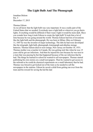 The Light Bulb And The Phonograph
Jonathan Deleon
Per. 5
December 17, 2015
Thomas Edison
As we all know that the light bulb was very important. It was a really part of the
United States that we needed. Everybody uses a light bulb or wherever you go theirs
lights. Everything would be different if their wasn t light it would be more dark. Have
you wonder how long it took Edison to create the light bulb? It took him a lot of
time because he was going around the world. Thomas Edison had lots of inventions
like the light bulb and the phonograph. He was born in Milan, Ohio on February
11, 1847 he was the inventor of major technology. The labs he had were developed
like the telegraph, light bulb, phonograph, kinetograph and alkaline storage
batteries. Thomas Edison died in west orange, New Jersey on October 18, 1931.
Thomas mother was a teacher in Canada. He was getting sick like when he was 15
years old he got ear infections. And then he injured his ears because he was next to
a train that was passing by.but that happened because of the ear infection that he
had. The things he learned in school he wanted to sell newspapers. Thomas started
publishing his own stories on a small newspapers. Then he wanted to get access to
the railroad so he could do chemical experiments on a small laboratory that he had.
Thomas was forced to get kicked out of the train so he needed to sell the
newspapers in the stations. Edison he saved a child from getting ran over from the
train and his reward for saving the kid the dad
 