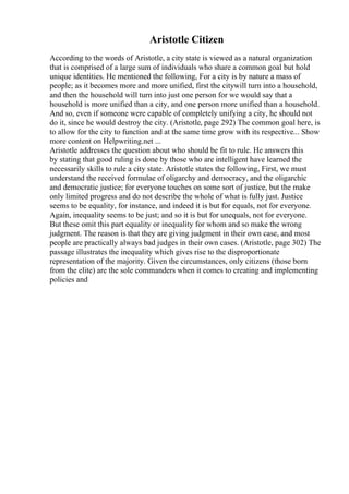 Aristotle Citizen
According to the words of Aristotle, a city state is viewed as a natural organization
that is comprised of a large sum of individuals who share a common goal but hold
unique identities. He mentioned the following, For a city is by nature a mass of
people; as it becomes more and more unified, first the citywill turn into a household,
and then the household will turn into just one person for we would say that a
household is more unified than a city, and one person more unified than a household.
And so, even if someone were capable of completely unifying a city, he should not
do it, since he would destroy the city. (Aristotle, page 292) The common goal here, is
to allow for the city to function and at the same time grow with its respective... Show
more content on Helpwriting.net ...
Aristotle addresses the question about who should be fit to rule. He answers this
by stating that good ruling is done by those who are intelligent have learned the
necessarily skills to rule a city state. Aristotle states the following, First, we must
understand the received formulae of oligarchy and democracy, and the oligarchic
and democratic justice; for everyone touches on some sort of justice, but the make
only limited progress and do not describe the whole of what is fully just. Justice
seems to be equality, for instance, and indeed it is but for equals, not for everyone.
Again, inequality seems to be just; and so it is but for unequals, not for everyone.
But these omit this part equality or inequality for whom and so make the wrong
judgment. The reason is that they are giving judgment in their own case, and most
people are practically always bad judges in their own cases. (Aristotle, page 302) The
passage illustrates the inequality which gives rise to the disproportionate
representation of the majority. Given the circumstances, only citizens (those born
from the elite) are the sole commanders when it comes to creating and implementing
policies and
 