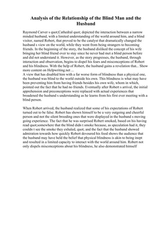 Analysis of the Relationship of the Blind Man and the
Husband
Raymond Carver s quot;Cathedral quot; depicted the interaction between a narrow
minded husband, with a limited understanding of the world around him, and a blind
visitor, named Robert, that proved to be the catalyst that dramatically changed the
husband s view on the world, while they went from being strangers to becoming
friends. In the beginning of the story, the husband disliked the concept of his wife
bringing her blind friend over to stay since he never had met a blind person before
and did not understand it. However, as the story progresses, the husband, through
interaction and observation, begins to dispel his fears and misconceptions of Robert
and his blindness. With the help of Robert, the husband gains a revelation that... Show
more content on Helpwriting.net ...
A view that has disabled him with a far worse form of blindness than a physical one,
the husband was blind to the world outside his own. This blindness is what may have
been preventing him from having friends besides his own wife, whom in which,
pointed out the fact that he had no friends. Eventually after Robert s arrival, the initial
apprehension and preconceptions were replaced with actual experiences that
broadened the husband s understanding as he learns from his first ever meeting with a
blind person.
When Robert arrived, the husband realized that some of his expectations of Robert
turned out to be false. Robert has shown himself to be a very outgoing and cheerful
person and not the silent brooding ones that were displayed in the husband s moving
going experience. The fact that he was surprised Robert smoked, based on his having
read quot;somewhere that the blind didn t smoke because, as speculation had it, they
couldn t see the smoke they exhaled, quot; and the fact that the husband showed
admiration towards how quickly Robert devoured his food shows the audience that
the husband may have held the belief that physical blindness is akin to being inept
and resulted in a limited capacity to interact with the world around him. Robert not
only dispels misconceptions about his blindness, he also demonstrated himself
 