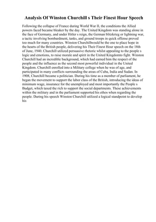 Analysis Of Winston Churchill s Their Finest Hour Speech
Following the collapse of France during World War II, the conditions the Allied
powers faced became bleaker by the day. The United Kingdom was standing alone in
the face of Germany, and under Hitler s reign, the German blitzkrieg or lightning war,
a tactic involving bombardment, tanks, and ground troops in quick offense proved
too much for many countries. Winston Churchillwould be the one to place hope in
the hearts of the British people, delivering his Their Finest Hour speech on the 18th
of June, 1940. Churchill utilized persuasive rhetoric whilst appealing to the people s
logic and emotions, to raise morale and spirit in the United Kingdomto fight. Winston
Churchill had an incredible background, which had earned him the respect of the
people and the influence as the second most powerful individual in the United
Kingdom. Churchill enrolled into a Military college when he was of age, and
participated in many conflicts surrounding the areas of Cuba, India and Sudan. In
1908, Churchill became a politician. During his time as a member of parliament, he
began the movement to support the labor class of the British, introducing the ideas of
minimum wage, insurance for the unemployed and most importantly the People s
Budget, which taxed the rich to support the social departments. These achievements
within the military and in the parliament supported his ethos when regarding the
people. During his speech Winston Churchill utilized a logical standpoint to develop
his
 