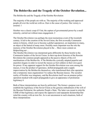 The Bolsheviks and the Tragedy of the October Revolution...
The Bolsheviks and the Tragedy of the October Revolution
The majority of the people are with us. The majority of the working and oppressed
people all over the world are with us. Ours is the cause of justice. Our victory is
assured. 1
October was a classic coup d Г©tat, the capture of governmental power by a small
minority, carried out without mass engagement. 2
The October Revolution was perhaps the most momentous event of the twentieth
century. It led to the creation of the Soviet Union, the first avowedly Communist
nation in history, which was to become a global superpower, an inspiration to many,
an object of the hatred of many more. Possibly more important was the role the
memory of the October Revolution played in the ... Show more content on
Helpwriting.net ...
The October Revolution was interpreted quite differently by those hostile to the
Communist leaders of the Soviet Union. In their top down histories of the Russian
Revolution the common people appeared as the passive objects of the evil
machinations of the Bolsheviks. 4 The Bolsheviks cynically adopted populist and
anarchist slogans in order to recruit the masses as foot soldiers in their own quest
for power. If any apparent support for the October Revolution was seen among the
masses, it was the product of ignorance, skilled propaganda and a supple
improvisation by the Bolsheviks themselves, who transformed their elite operation
into a temporary mass organization 5 to seduce the Russian masses. The socialist
reality of October was imaginary, and the Revolution itself was an amateur police
operation masked with expert propaganda to give an appearance of proletarian
legitimacy 6
Both of these interpretations are heavily politicized. The former s purpose was to
establish the legitimacy of the Soviet Union as the genuine embodiment of the will of
the Russian Proletariat, the authentic People s State. The latter was meant to strip the
USSR of that legitimacy and expose the oppressive and unpopular dictatorship that
ruled the country with an iron fist. As is not uncommon in such situations, both of
these interpretations
 