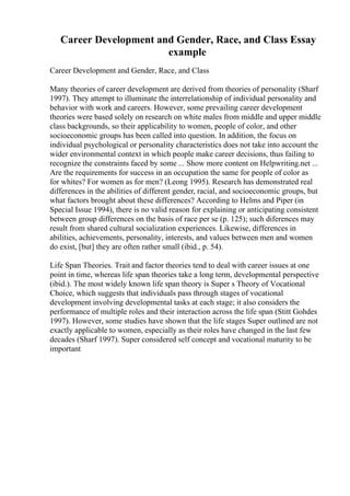 Career Development and Gender, Race, and Class Essay
example
Career Development and Gender, Race, and Class
Many theories of career development are derived from theories of personality (Sharf
1997). They attempt to illuminate the interrelationship of individual personality and
behavior with work and careers. However, some prevailing career development
theories were based solely on research on white males from middle and upper middle
class backgrounds, so their applicability to women, people of color, and other
socioeconomic groups has been called into question. In addition, the focus on
individual psychological or personality characteristics does not take into account the
wider environmental context in which people make career decisions, thus failing to
recognize the constraints faced by some ... Show more content on Helpwriting.net ...
Are the requirements for success in an occupation the same for people of color as
for whites? For women as for men? (Leong 1995). Research has demonstrated real
differences in the abilities of different gender, racial, and socioeconomic groups, but
what factors brought about these differences? According to Helms and Piper (in
Special Issue 1994), there is no valid reason for explaining or anticipating consistent
between group differences on the basis of race per se (p. 125); such diferences may
result from shared cultural socialization experiences. Likewise, differences in
abilities, achievements, personality, interests, and values between men and women
do exist, [but] they are often rather small (ibid., p. 54).
Life Span Theories. Trait and factor theories tend to deal with career issues at one
point in time, whereas life span theories take a long term, developmental perspective
(ibid.). The most widely known life span theory is Super s Theory of Vocational
Choice, which suggests that individuals pass through stages of vocational
development involving developmental tasks at each stage; it also considers the
performance of multiple roles and their interaction across the life span (Stitt Gohdes
1997). However, some studies have shown that the life stages Super outlined are not
exactly applicable to women, especially as their roles have changed in the last few
decades (Sharf 1997). Super considered self concept and vocational maturity to be
important
 