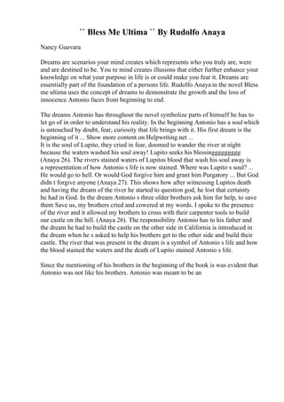 `` Bless Me Ultima `` By Rudolfo Anaya
Nancy Guevara
Dreams are scenarios your mind creates which represents who you truly are, were
and are destined to be. You re mind creates illusions that either further enhance your
knowledge on what your purpose in life is or could make you fear it. Dreams are
essentially part of the foundation of a persons life. Rudolfo Anaya in the novel Bless
me ultima uses the concept of dreams to demonstrate the growth and the loss of
innocence Antonio faces from beginning to end.
The dreams Antonio has throughout the novel symbolize parts of himself he has to
let go of in order to understand his reality. In the beginning Antonio has a soulwhich
is untouched by doubt, fear, curiosity that life brings with it. His first dream is the
beginning of it ... Show more content on Helpwriting.net ...
It is the soul of Lupito, they cried in fear, doomed to wander the river at night
because the waters washed his soul away! Lupito seeks his blessinggggggggg
(Anaya 26). The rivers stained waters of Lupitos blood that wash his soul away is
a representation of how Antonio s life is now stained. Where was Lupito s soul? ...
He would go to hell. Or would God forgive him and grant him Purgatory ... But God
didn t forgive anyone (Anaya 27). This shows how after witnessing Lupitos death
and having the dream of the river he started to question god, he lost that certainty
he had in God. In the dream Antonio s three older brothers ask him for help, to save
them Save us, my brothers cried and cowered at my words. I spoke to the presence
of the river and it allowed my brothers to cross with their carpenter tools to build
our castle on the hill. (Anaya 26). The responsibility Antonio has to his father and
the dream he had to build the castle on the other side in California is introduced in
the dream when he s asked to help his brothers get to the other side and build their
castle. The river that was present in the dream is a symbol of Antonio s life and how
the blood stained the waters and the death of Lupito stained Antonio s life.
Since the mentioning of his brothers in the beginning of the book is was evident that
Antonio was not like his brothers. Antonio was meant to be an
 