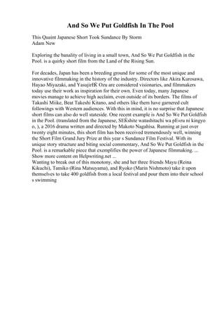 And So We Put Goldfish In The Pool
This Quaint Japanese Short Took Sundance By Storm
Adam New
Exploring the banality of living in a small town, And So We Put Goldfish in the
Pool. is a quirky short film from the Land of the Rising Sun.
For decades, Japan has been a breeding ground for some of the most unique and
innovative filmmaking in the history of the industry. Directors like Akira Kurosawa,
Hayao Miyazaki, and YasujirЕЌ Ozu are considered visionaries, and filmmakers
today use their work as inspiration for their own. Even today, many Japanese
movies manage to achieve high acclaim, even outside of its borders. The films of
Takashi Miike, Beat Takeshi Kitano, and others like them have garnered cult
followings with Western audiences. With this in mind, it is no surprise that Japanese
short films can also do well stateside. One recent example is And So We Put Goldfish
in the Pool. (translated from the Japanese, SЕЌshite watashitachi wa pЕ«ru ni kingyo
o, ), a 2016 drama written and directed by Makoto Nagahisa. Running at just over
twenty eight minutes, this short film has been received tremendously well, winning
the Short Film Grand Jury Prize at this year s Sundance Film Festival. With its
unique story structure and biting social commentary, And So We Put Goldfish in the
Pool. is a remarkable piece that exemplifies the power of Japanese filmmaking. ...
Show more content on Helpwriting.net ...
Wanting to break out of this monotony, she and her three friends Mayu (Reina
Kikuchi), Tamiko (Rina Matsuyama), and Ryoko (Marin Nishmoto) take it upon
themselves to take 400 goldfish from a local festival and pour them into their school
s swimming
 