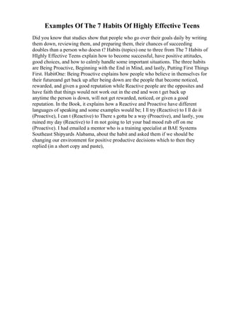 Examples Of The 7 Habits Of Highly Effective Teens
Did you know that studies show that people who go over their goals daily by writing
them down, reviewing them, and preparing them, their chances of succeeding
doubles than a person who doesn t? Habits (topics) one to three from The 7 Habits of
HIghly Effective Teens explain how to become successful, have positive attitudes,
good choices, and how to calmly handle some important situations. The three habits
are Being Proactive, Beginning with the End in Mind, and lastly, Putting First Things
First. HabitOne: Being Proactive explains how people who believe in themselves for
their futureand get back up after being down are the people that become noticed,
rewarded, and given a good reputation while Reactive people are the opposites and
have faith that things would not work out in the end and won t get back up
anytime the person is down, will not get rewarded, noticed, or given a good
reputation. In the Book, it explains how a Reactive and Proactive have different
languages of speaking and some examples would be; I ll try (Reactive) to I ll do it
(Proactive), I can t (Reactive) to There s gotta be a way (Proactive), and lastly, you
ruined my day (Reactive) to I m not going to let your bad mood rub off on me
(Proactive). I had emailed a mentor who is a training specialist at BAE Systems
Southeast Shipyards Alabama, about the habit and asked them if we should be
changing our environment for positive productive decisions which to then they
replied (in a short copy and paste),
 