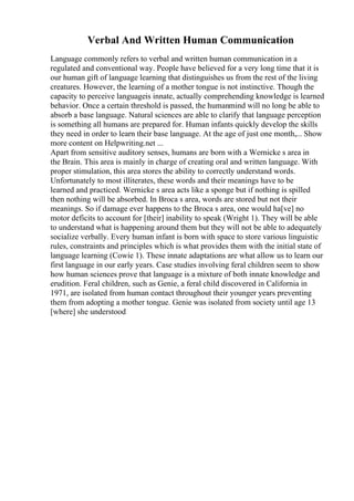 Verbal And Written Human Communication
Language commonly refers to verbal and written human communication in a
regulated and conventional way. People have believed for a very long time that it is
our human gift of language learning that distinguishes us from the rest of the living
creatures. However, the learning of a mother tongue is not instinctive. Though the
capacity to perceive languageis innate, actually comprehending knowledge is learned
behavior. Once a certain threshold is passed, the humanmind will no long be able to
absorb a base language. Natural sciences are able to clarify that language perception
is something all humans are prepared for. Human infants quickly develop the skills
they need in order to learn their base language. At the age of just one month,... Show
more content on Helpwriting.net ...
Apart from sensitive auditory senses, humans are born with a Wernicke s area in
the Brain. This area is mainly in charge of creating oral and written language. With
proper stimulation, this area stores the ability to correctly understand words.
Unfortunately to most illiterates, these words and their meanings have to be
learned and practiced. Wernicke s area acts like a sponge but if nothing is spilled
then nothing will be absorbed. In Broca s area, words are stored but not their
meanings. So if damage ever happens to the Broca s area, one would ha[ve] no
motor deficits to account for [their] inability to speak (Wright 1). They will be able
to understand what is happening around them but they will not be able to adequately
socialize verbally. Every human infant is born with space to store various linguistic
rules, constraints and principles which is what provides them with the initial state of
language learning (Cowie 1). These innate adaptations are what allow us to learn our
first language in our early years. Case studies involving feral children seem to show
how human sciences prove that language is a mixture of both innate knowledge and
erudition. Feral children, such as Genie, a feral child discovered in California in
1971, are isolated from human contact throughout their younger years preventing
them from adopting a mother tongue. Genie was isolated from society until age 13
[where] she understood
 