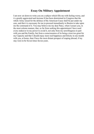 Essay On Military Appointment
I am now set down to write you on a subject which fills me with feeling worse, and
it s greatly aggravated and increase It has been determined in Congress that the
whole Army raised for the defence of the American Cause shall be put under my
care, and that it is necessary for me to proceed immediately to Boston to take upon
me the command of it. You may believe me my dear Patcy, when I assure you, in
the most solemn manner, that, so far from seeking this appointment I have used
every endeavor in my power to avoid it, not only from my unwillingness to part
with you and the Family, but from a consciousness of its being a trust too great for
my Capacity and that I should enjoy more real happiness and felicity in one month
with you, at home, than I have the most distant prospect of reaping abroad, if my
stay were to be Seven times Seven years.
 