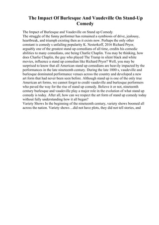 The Impact Of Burlesque And Vaudeville On Stand-Up
Comedy
The Impact of Burlesque and Vaudeville on Stand up Comedy
The struggle of the funny performer has remained a symbiosis of drive, jealousy,
heartbreak, and triumph existing then as it exists now. Perhaps the only other
constant is comedy s unfailing popularity K. Nesterkoff, 2016 Richard Pryor,
arguably one of the greatest stand up comedians of all time, credits his comedic
abilities to many comedians, one being Charlie Chaplin. You may be thinking, how
does Charlie Chaplin, the guy who played The Tramp in silent black and white
movies, influence a stand up comedian like Richard Pryor? Well, you may be
surprised to know that all American stand up comedians are heavily impacted by the
performances in the late nineteenth century. During the late 1800 s, vaudeville and
burlesque dominated performance venues across the country and developed a new
art form that had never been seen before. Although stand up is one of the only true
American art forms, we cannot forget to credit vaudeville and burlesque performers
who paved the way for the rise of stand up comedy. Believe it or not, nineteenth
century burlesque and vaudeville play a major role in the evolution of what stand up
comedy is today. After all, how can we respect the art form of stand up comedy today
without fully understanding how it all began?
Variety Shows In the beginning of the nineteenth century, variety shows boomed all
across the nation. Variety shows ...did not have plots, they did not tell stories, and
 