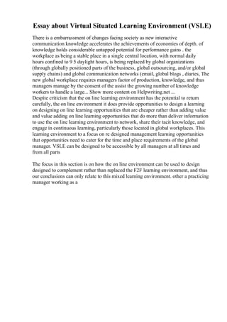 Essay about Virtual Situated Learning Environment (VSLE)
There is a embarrassment of changes facing society as new interactive
communication knowledge accelerates the achievements of economies of depth. of
knowledge holds considerable untapped potential for performance gains . the
workplace as being a stable place in a single central location, with normal daily
hours confined to 9 5 daylight hours, is being replaced by global organizations
(through globally positioned parts of the business, global outsourcing, and/or global
supply chains) and global communication networks (email, global blogs , diaries, The
new global workplace requires managers factor of production, knowledge, and thus
managers manage by the consent of the assist the growing number of knowledge
workers to handle a large... Show more content on Helpwriting.net ...
Despite criticism that the on line learning environment has the potential to return
carefully, the on line environment it does provide opportunities to design a learning
on designing on line learning opportunities that are cheaper rather than adding value
and value adding on line learning opportunities that do more than deliver information
to use the on line learning environment to network, share their tacit knowledge, and
engage in continuous learning, particularly those located in global workplaces. This
learning environment to a focus on re designed management learning opportunities
that opportunities need to cater for the time and place requirements of the global
manager. VSLE can be designed to be accessible by all managers at all times and
from all parts
The focus in this section is on how the on line environment can be used to design
designed to complement rather than replaced the F2F learning environment, and thus
our conclusions can only relate to this mixed learning environment. other a practicing
manager working as a
 