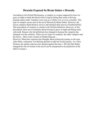 Dracula Exposed In Bram Stoker s Dracula
According to the Oxford Dictionaries, a vampire is a corpse supposed to leave its
grave at night to drink the blood of the living by biting their necks with long
pointed canine teeth. Vampires were seen as a villain, evil, or even a monster. This
type of vampire can be seen in the novel Dracula by Bram Stoker. However, the
newer vampires drink blood to survive and maintain their powers (Truebloodwiki).
This description of vampires is similar to the Oxford definition. However, in this
description, there are no mentions about leaving its grave at night and biting necks
with teeth. Reason why the definitions has changed is because the vampires has
changed over the centuries. There are two types of vampires: the older vampires and
the newer... Show more content on Helpwriting.net ...
However, Mina later expresses her thoughts about joining the journey to the men.
After Mina s statement, Van Helsing decides to take her on the journey. As a New
Woman, she openly expresses her opinion against the men s. The fact that Stoker
changed the role of women in his novel can be interpreted as his prediction of the
shift in woman s
 