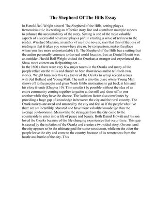 The Shepherd Of The Hills Essay
In Harold Bell Wright s novel The Shepherd of the Hills, setting plays a
tremendous role in creating an effective story line and contribute multiple aspects
to enhance the accountability of the story. Setting is one of the most valuable
aspects of a successful novel and plays a part in creating a sense of realness to the
reader. Winifred Madison, an author of multiple novels, says that One of the joys of
reading is that it takes you somewhere else or, by comparison, makes the place
where you live more understandable (1). The Shepherd of the Hills has a setting that
the author personally connects to the real world location. Just as Daniel Howitt was
an outsider, Harold Bell Wright visited the Ozarksas a stranger and experienced the...
Show more content on Helpwriting.net ...
In the 1800 s there were very few major towns in the Ozarks and many of the
people relied on the mills and church to hear about news and to tell their own
stories. Wright harnesses this key factor of the Ozarks to set up several scenes
with Jed Holland and Young Matt. The mill is also the place where Young Matt
shows off to the people and gives Wash Gibbs motivation to get back at him and
his close friends (Chapter 10). This wouldn t be possible without the idea of an
entire community coming together to gather at the mill and show off to one
another while they have the chance. The isolation factor also contributes by
providing a huge gap of knowledge in between the city and the rural country. The
Ozark natives are awed and amazed by the city and feel as if the people who live
there are all incredibly educated and have more valuable knowledge than the
average outdoorsman. Meanwhile the strangers from the city come to the
countryside to enter into a life of peace and beauty. Both Daniel Howitt and his son
loved the Ozarks because of the life changing experiences that occur there. This gap
is caused by the isolation of the Ozarks and creates a two sided story. On one hand
the city appears to be the ultimate goal for some woodsmen, while on the other the
people leave the city and come to the country because of its remoteness from the
hustle and bustle of the city. This
 