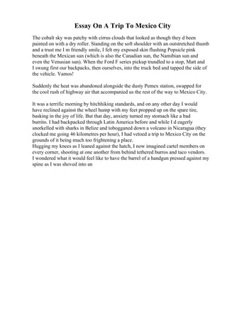 Essay On A Trip To Mexico City
The cobalt sky was patchy with cirrus clouds that looked as though they d been
painted on with a dry roller. Standing on the soft shoulder with an outstretched thumb
and a trust me I m friendly smile, I felt my exposed skin flushing Popsicle pink
beneath the Mexican sun (which is also the Canadian sun, the Namibian sun and
even the Venusian sun). When the Ford F series pickup trundled to a stop, Matt and
I swung first our backpacks, then ourselves, into the truck bed and tapped the side of
the vehicle. Vamos!
Suddenly the heat was abandoned alongside the dusty Pemex station, swapped for
the cool rush of highway air that accompanied us the rest of the way to Mexico City.
It was a terrific morning by hitchhiking standards, and on any other day I would
have reclined against the wheel hump with my feet propped up on the spare tire,
basking in the joy of life. But that day, anxiety turned my stomach like a bad
burrito. I had backpacked through Latin America before and while I d eagerly
snorkelled with sharks in Belize and tobogganed down a volcano in Nicaragua (they
clocked me going 46 kilometres per hour), I had vetoed a trip to Mexico City on the
grounds of it being much too frightening a place.
Hugging my knees as I leaned against the hatch, I now imagined cartel members on
every corner, shooting at one another from behind tethered burros and taco vendors.
I wondered what it would feel like to have the barrel of a handgun pressed against my
spine as I was shoved into an
 