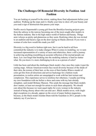 The Challenges Of Remocial Diversity In Fashion And
Fashion
You are looking at yourself in the mirror, making those final adjustments before your
audition. Walking up the steps and it s finally your time to show off your beauty and
you read a sign of destruction that pauses your steps.
Netflix movie Supermodel a young girl from the Brooklyn housing projects goes
from the subway to the runway becoming one of the most sought after models in
the fashion industry. But in the high stakes world of fashion and beauty. Things
aren t always as pretty and glamorous as they seem. Realizing when she was invited
to an audition and faced a sign on the door saying no blacks allowed. If you were a
woman of color how would this made you felt?
Diversity is a big word in fashion right now, but it can be hard to tell how
committed the industry is to make changes.When it comes to modeling, we ve seen
increased representation of a variety of races and ethnicities, there s still a journey
to achieving anything resembling an accurate reflection of the myriad people out
there. Let s not forget that breaking into the modeling industry is hard no matter
what. Do you know it s more challenging to do so as a person of color?
Little has been said about the challenges black model s face once they make it past the
casting stage. African Americanwomen face racial diversity because of the shade of
their skin, the texture of their hair, or the sizes of their bodies.When a model of
color get hits from all directions and arrives backstage for a fashion week
presentation, to realize artists are unequipped to work with her hair texture and
complexion. This experience serves to reinforce her otherness. I usually just bring
my own foundation with me before a show and come with my hair already
straighten. said model Brittany Manson. This sends the message that black models
don t matter, at least not enough for artists to style them adequately. We should
care about this because we want equal rights for every woman in the industry
instead of being choosy about who can and can t. Black models never, with single
digit exceptions in a decade, appear on the cover of major fashion magazines,
because, as the black model Jourdan Dunn told the Guardian in 2013, people in the
industry say if you have a
 