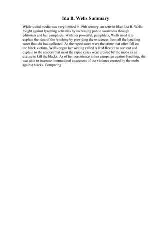 Ida B. Wells Summary
While social media was very limited in 19th century, an activist liked Ida B. Wells
fought against lynching activities by increasing public awareness through
editorials and her pamphlets. With her powerful, pamphlets, Wells used it to
explain the idea of the lynching by providing the evidences from all the lynching
cases that she had collected. As the raped cases were the crime that often fell on
the black victims, Wells began her writing called A Red Record to sort out and
explain to the readers that most the raped cases were created by the mobs as an
excuse to kill the blacks. As of her persistence in her campaign against lynching, she
was able to increase international awareness of the violence created by the mobs
against blacks. Comparing
 