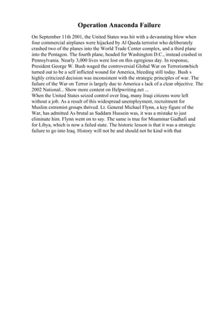 Operation Anaconda Failure
On September 11th 2001, the United States was hit with a devastating blow when
four commercial airplanes were hijacked by Al Qaeda terrorist who deliberately
crashed two of the planes into the World Trade Center complex, and a third plane
into the Pentagon. The fourth plane, headed for Washington D.C., instead crashed in
Pennsylvania. Nearly 3,000 lives were lost on this egregious day. In response,
President George W. Bush waged the controversial Global War on Terrorism
which
turned out to be a self inflicted wound for America, bleeding still today. Bush s
highly criticized decision was inconsistent with the strategic principles of war. The
failure of the War on Terror is largely due to America s lack of a clear objective. The
2002 National... Show more content on Helpwriting.net ...
When the United States seized control over Iraq, many Iraqi citizens were left
without a job. As a result of this widespread unemployment, recruitment for
Muslim extremist groups thrived. Lt. General Michael Flynn, a key figure of the
War, has admitted As brutal as Saddam Hussein was, it was a mistake to just
eliminate him. Flynn went on to say. The same is true for Moammar Gadhafi and
for Libya, which is now a failed state. The historic lesson is that it was a strategic
failure to go into Iraq. History will not be and should not be kind with that
 