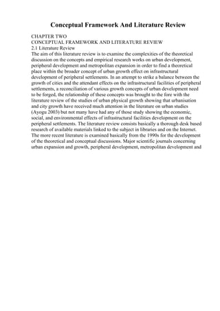 Conceptual Framework And Literature Review
CHAPTER TWO
CONCEPTUAL FRAMEWORK AND LITERATURE REVIEW
2.1 Literature Review
The aim of this literature review is to examine the complexities of the theoretical
discussion on the concepts and empirical research works on urban development,
peripheral development and metropolitan expansion in order to find a theoretical
place within the broader concept of urban growth effect on infrastructural
development of peripheral settlements. In an attempt to strike a balance between the
growth of cities and the attendant effects on the infrastructural facilities of peripheral
settlements, a reconciliation of various growth concepts of urban development need
to be forged, the relationship of these concepts was brought to the fore with the
literature review of the studies of urban physical growth showing that urbanisation
and city growth have received much attention in the literature on urban studies
(Ayogu 2003) but not many have had any of those study showing the economic,
social, and environmental effects of infrastructural facilities development on the
peripheral settlements. The literature review consists basically a thorough desk based
research of available materials linked to the subject in libraries and on the Internet.
The more recent literature is examined basically from the 1990s for the development
of the theoretical and conceptual discussions. Major scientific journals concerning
urban expansion and growth, peripheral development, metropolitan development and
 