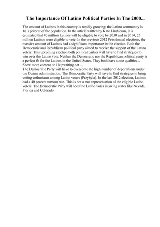 The Importance Of Latino Political Parties In The 2000...
The amount of Latinos in this country is rapidly growing; the Latino community is
16.3 percent of the population. In the article written by Kate Linthicum, it is
estimated that 40 million Latinos will be eligible to vote by 2030 and in 2014, 25
million Latinos were eligible to vote. In the previous 2012 Presidential elections, the
massive amount of Latinos had a significant importance in the election. Both the
Democratic and Republican political party aimed to receive the support of the Latino
voters. This upcoming election both political parties will have to find strategies to
win over the Latino vote. Neither the Democratic nor the Republican political party is
a perfect fit for the Latinos in the United States. They both have some qualities...
Show more content on Helpwriting.net ...
The Democratic Party will have to overcome the high number of deportations under
the Obama administration. The Democratic Party will have to find strategies to bring
voting enthusiasm among Latino voters (Przybyla). In the last 2012 election, Latinos
had a 40 percent turnout rate. This is not a true representation of the eligible Latino
voters. The Democratic Party will need the Latino votes in swing states like Nevada,
Florida and Colorado
 