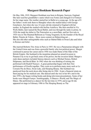 Margaret Hookham Research Paper
On May 18th, 1919, Margaret Hookham was born in Reigate, Surreym, England.
She later used her grandfather s name which was Fontes and changed it to Fonteyn
for her stage name. Her mother started her in Ballet at a young age. At the age of 8
her father s work took them to Shanghai where she studied dance with George
Goncharov, but when she was 14 years old she returned to England with her
mother. In England she studied with Serfina Astafieva. She then enrolled in Vic
Wells Ballet, later named the Royal Ballet, and rose through the ranks to prima. In
1934 she made her debut in The Nutcracker as a snowflake, and her first solo in
1935 was in The Haunted Ballroom as Young Tregennis, by the founder of the Royal
Ballet, Ninette de Valois.... Show more content on Helpwriting.net ...
She also did other unforgettable roles such as Odette/Odile in Swan Lake and Juliet
in Romeo and Juliet .
She married Roberto Tito Arias in Paris in 1955. He was a Panamanian delegate with
the United Union and was from a powerful family who lost political power. Margot
continued to pursue her career and in 1956 was made Dame of the Oder of the
British Empire. Her husband in the meantime planned an armed invasion to
Panama City to try to get back some of his power, but the invasion failed. Margot s
male dance partners included famous dancers such as Michael Somes, Robert
Helpmann, and David Blair. In 1962 when she was thinking of retiring she
performed with Rudolf Nureyev. A great partnership began with their first
performance of Giselle together. They went on to perform many more such as Le
Corsaire Pas de Deux, Swan Lake, and Sleeping Beauty. Her husband was
paralyzed from the neck down after being shot in 1964 . It put a financial strain on
them paying for his medical care. She danced until she was in her 60 s and in the
late 1970 s she began writing books and doing television presentations. Some of her
books were Margot Fontyn: Autobiography, A Dancer s World, and The Magic of
Dance. She performed as a dancer for the last time in 1979, and at age 66 she
appeared on stage in February 1986 in The Sleeping Beauty as The
 