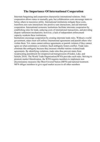 The Importance Of International Cooperation
Interstate bargaining and cooperation characterize international relations. Only
cooperation allows states to mutually gain, but collaboration costs encourage states to
betray others to maximize utility. International institutions mitigate these costs,
transform zero sum interactions into positive sum interactions, and aid interstate
cooperation. International economic institutions facilitate interstate cooperation by
establishing rules for trade, reducing costs of international transactions, and providing
dispute settlement mechanisms; however, a lack of independent enforcement
capacity weakens these institutions.
Institutions encourage cooperation by creating interstate trade rules. Without a world
government, states must self enforce international agreements and punish others who
violate them. Yet, states cannot enforce agreements or punish violators if they cannot
agree on what constitutes a violation. Such ambiguity fosters conflict. Trade rules
eliminate this ambiguity because they measure whether nations violated trade
agreements. By identifying violations, trade rules thus prevent states from
reciprocating punishment for misperceived transgressions (Frieden, Lake, and
Schultz 2016). The World Trade Organization(WTO) provides such rules. Striving to
promote market liberalization, the WTO requires members to implement non
discriminatory measures like Most Favored Nation (MFN) and national treatment.
MFN obliges members to give equal market access to all other members
 