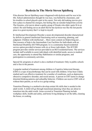 Dyslexia In The Movie Steven Spielberg
Film director Steven Spielberg wasn t diagnosed with dyslexia until he was in his
60s. School administrators thought he was lazy, was bullied by classmates, and
his troubles in school played a part in his career. Not only did making movies give
him a place to channel his energies, but feeling like an outsider helped him cowrite
The Goonies, a hit movie about a quirky group of friends who didn t quite fit in at
school. He said finding out as an adult that he has dyslexia was like the last puzzle
piece to a great mystery that I ve kept to myself.
B. Intellectual Development Disorder a neuro developmental disorder characterized
by deficits in general intellectual functioning such as reasoning, planning, and
judgment. Children with intellectual ... Show more content on Helpwriting.net ...
One resource of help is the Intermediate Care Facilities for Individuals with an
Intellectual Disability (ICF/IID) program. Is is a community based residential
service option provided in homes with six or fewer individuals. This ICF/IID
program provides similar services provided in an HCS residential home. The services
include staff available to assist individuals with identified needs, access to medical
care, the opportunity to attend Day Habilitation or similar programs, and
participation in community activities.
Special Ed. programs at school is also a method of treatment. Only in public schools
and is free to the parents.
A popular method of treatment among children is Cognitive behavioral therapy.
(CBT) is a type of psychotherapy that can be used with children. It has been widely
studied and is an effective treatment for a number of conditions, such as depression,
obsessive compulsive disorder, and social anxiety. A person in CBT learns to change
distorted thinking patterns and unhealthy behavior. Children can receive CBT with or
without their parents, as well as in a group setting.
Transition Planning is a method to develop certain life skills that is needed in the
adult world. A child will go through transitional planning when they are about to
transition into the adult world. Areas covered in Transition Planning include
workplace skills, health and safety, and home living (helping to set the table, cleaning
the house, or cooking
 