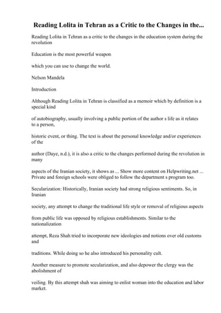 Reading Lolita in Tehran as a Critic to the Changes in the...
Reading Lolita in Tehran as a critic to the changes in the education system during the
revolution
Education is the most powerful weapon
which you can use to change the world.
Nelson Mandela
Introduction
Although Reading Lolita in Tehran is classified as a memoir which by definition is a
special kind
of autobiography, usually involving a public portion of the author s life as it relates
to a person,
historic event, or thing. The text is about the personal knowledge and/or experiences
of the
author (Daye, n.d.), it is also a critic to the changes performed during the revolution in
many
aspects of the Iranian society, it shows as ... Show more content on Helpwriting.net ...
Private and foreign schools were obliged to follow the department s program too.
Secularization: Historically, Iranian society had strong religious sentiments. So, in
Iranian
society, any attempt to change the traditional life style or removal of religious aspects
from public life was opposed by religious establishments. Similar to the
nationalization
attempt, Reza Shah tried to incorporate new ideologies and notions over old customs
and
traditions. While doing so he also introduced his personality cult.
Another measure to promote secularization, and also depower the clergy was the
abolishment of
veiling. By this attempt shah was aiming to enlist woman into the education and labor
market.
 