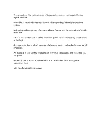 Westernization: The westernization of the education system was targeted for the
higher levels of
education. It had two interrelated aspects. First expanding the modern education
system
nationwide and the opening of modern schools. Second was the veneration of west in
those new
schools. The westernization of the education system included exporting scientific and
technologic
developments of west which consequently brought western cultural values and social
structures.
An example of this was the emancipation of women in academia and economic life.
They had
been subjected to westernization similar to secularization. Shah managed to
incorporate them
into the educational environment.
 