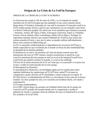 Origen de La Crisis de La UniГіn Europea
ORIGEN DE LA CRISIS DE LA UNIГ“N EUROPEA
La Eurozona fue creada el 1Вє de enero de 1999, y es el conjunto de estados
miembros de la UniГіn Europea que han adoptado el euro como moneda oficial
(hasta ahora 16 Estados), formando asГ una uniГіn monetaria. El mercado comГєn es
mГЎs amplio porque incluye a paГses que continuaron con sus monedas como Suiza
y el Reino Unido por ejemplo. Por ahora son 16 los miembros que forman la eurozona
: Alemania, Austria, BГ©lgica, Chipre, Eslovaquia, Eslovenia, EspaГ±a, Finlandia,
Francia, Grecia, Irlanda, Italia, Luxemburgo, Malta, PaГses Bajos y Portugal. Es
importante entender entonces que estamos hablando de 16 paГses que tienen una
misma moneda (el Euro), y que, por lo tanto, no pueden realizar individualmente ...
Show more content on Helpwriting.net ...
La UE se encuentra condicionada por su dependencia de inversores forГЎneos y
fondos especulativos que revolotean por el mundo en busca de alta rentabilidad bajo
la opacidad de las finanzas globales.
El problema no es nuevo, las primeras seГ±ales de alarma sonaron antes del
lanzamiento del euro en 1999. Incluso, muchos economistas se oponГan a una
creaciГіn prematura del euro porque no tenГan un nivel de integraciГіn polГtica y
econГіmica que pudiera sostener la moneda. Lo cual no ha cambiado.
CrГticos de la actual estructura de la UE seГ±alan que, si se procediГі a avanzar con
el euro, se debe al cuarto pecador de la crisis griega.
4) DesregulaciГіn financiera
La desregulaciГіn financiera y las facilidades dadas por los estados para atraer
capitales debilitaron las regulaciones mГЎs bГЎsicas, ademГЎs los puso en
competencia a quien ofreciera mГЎs facilidades y menos impuestos al capital. El
dГ©ficit fiscal y el endeudamiento pГєblico se convirtieron en dos caras de la misma
moneda. Un claro ejemplo de esto, es lo ocurrido con Goldman Sachs, seГ±alado a
continuaciГіn.
5) El amigo estadounidense
En el 2001, Grecia llega a un acuerdo con Goldman Sachs (uno de los grupos de
inversiГіn mГЎs grandes del mundo) donde este se compromete a ayudar al
gobierno de Atenas a conseguir miles de millones de euros en financiaciГіn, lo cual
fue ocultado a la luz pГєblica
 
