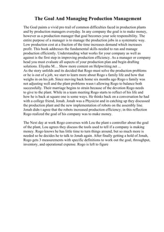 The Goal And Managing Production Management
The Goal paints a vivid pro trail of common difficulties faced in production plants
and by production managers everyday. In any company the goal is to make money,
however as a production manager that goal becomes your sole responsibility. The
entire purpose of a manager is to manage the production jobs in a systematic way.
Low production cost at a fraction of the time increases demand which increases
profit. This book addresses the fundamental skills needed to run and manage
production efficiently. Understanding what works for your company as well as
against is the first step in improving production efficiency. As a manager or company
head you must evaluate all aspects of your production plan and begin drafting
solutions. Eliyahu M.... Show more content on Helpwriting.net ...
As the story unfolds and its decided that Rogo must solve the production problems
or he is out of a job, we start to learn more about Rogo s family life and how that
weighs in on his job. Since moving back home six months ago Rogo s family was
not adjusting well and the plant problems wasn t allowing Rogo to balance both
successfully. Their marriage begins to strain because of the devotion Rogo needs
to give to the plant. While in a team meeting Rogo starts to reflect of his life and
how he is back at square one is some ways. He thinks back on a conversation he had
with a college friend, Jonah. Jonah was a Physicist and in catching up they discussed
the production plant and the new implementation of robots on the assembly line.
Jonah didn t agree that the robots increased production efficiency; in this reflection
Rogo realized the goal of his company was to make money.
The Next day at work Rogo converses with Lou the plant s controller about the goal
of the plant, Lou agrees they discuss the tools used to tell if a company is making
money. Rogo knows he has little time to turn things around, but so much more is
needed so he decides he to talk to Jonah again. After finally getting a hold of Jonah,
Rogo gets 3 measurements with specific definitions to work out the goal, throughput,
inventory, and operational expense. Rogo is left to figure
 