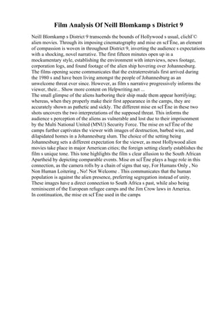 Film Analysis Of Neill Blomkamp s District 9
Neill Blomkamp s District 9 transcends the bounds of Hollywood s usual, clichГ©
alien movies. Through its imposing cinematography and mise en scГЁne, an element
of compassion is woven in throughout District 9, inverting the audience s expectations
with a shocking, novel narrative. The first fifteen minutes open up in a
mockumentary style, establishing the environment with interviews, news footage,
corporation logs, and found footage of the alien ship hovering over Johannesburg.
The films opening scene communicates that the extraterrestrials first arrived during
the 1980 s and have been living amongst the people of Johannesburg as an
unwelcome threat ever since. However, as film s narrative progressively informs the
viewer, their... Show more content on Helpwriting.net ...
The small glimpse of the aliens harboring their ship made them appear horrifying;
whereas, when they properly make their first appearance in the camps, they are
accurately shown as pathetic and sickly. The different mise en scГЁne in these two
shots uncovers the two interpretations of the supposed threat. This informs the
audience s perception of the aliens as vulnerable and lost due to their imprisonment
by the Multi National United (MNU) Security Force. The mise en scГЁne of the
camps further captivates the viewer with images of destruction, barbed wire, and
dilapidated homes in a Johannesburg slum. The choice of the setting being
Johannesburg sets a different expectation for the viewer, as most Hollywood alien
movies take place in major American cities; the foreign setting clearly establishes the
film s unique tone. This tone highlights the film s clear allusion to the South African
Apartheid by depicting comparable events. Mise en scГЁne plays a huge role in this
connection, as the camera rolls by a chain of signs that say, For Humans Only , No
Non Human Loitering , No! Not Welcome . This communicates that the human
population is against the alien presence, preferring segregation instead of unity.
These images have a direct connection to South Africa s past, while also being
reminiscent of the European refugee camps and the Jim Crow laws in America.
In continuation, the mise en scГЁne used in the camps
 
